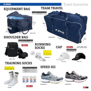 Travel Accesories
EQUIPMENT BAG                                                           TEAM TRAVEL
                                                          C O M P O S I T I O N
                                                                100% Nylon.




                                                           34 cm
                                                                            38 cm




  34 cm
                          64 cm                     9921.31.9011




SHOULDER BAG                                                                            TEAM.TRAVEL
                                                                                                       78 cm                                           40 cm
                          C O M P O S I T I O N
                             100% Polyester 600-D.


                                                                RUNNING
                                                                                                      CAP
                                  PACK 5

                                                                SOCKS
                                                                                                                                         TALLAS / SIZES / TAGLIE
                                                                                                                       PACK 12          ÚNICA / ONE SIZE / ÚNICA

                                                                                                                       COMPOSITION
                                                                                M        L                               100% Cotton.


                                                                              34 - 39 40 - 46


                                                                                9923.30.1011
           9921.11.1021




TRAINING SOCKS
                                                                                                           944.11.20                     944.11.10




  S       M       L
28 - 33 34 - 39 40 - 46
                                  C O M P O S I T I O N
                                     Calcetin: Poliester - Algodón.
                                                                        SPEED XII
                                  Training Socks: Polyester - Cotton.
                                      Calze: Poliestere - Cuntone




                                                                        R.SPEEDS-218                              R.SPEEDS-201

                                            PACK 12
       792.1000                                                                                                                                         245
 