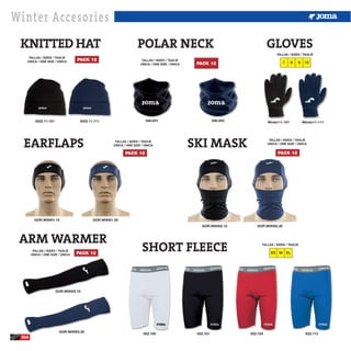 Winter Accesories
 KNITTED HAT                                                     POLAR NECK                                                  GLOVES
                                                                                                                                  TALLAS / SIZES / TAGLIE
    TALLAS / SIZES / TAGLIE
   ÚNICA / ONE SIZE / ÚNICA       PACK 12                           TALLAS / SIZES / TAGLIE
                                                                   ÚNICA / ONE SIZE / ÚNICA    PACK 12                                7     8   9    10




         3522.11.101               3522.11.111                        946.001                            946.003             Winter11-101           Winter11-111




  EARFLAPS                                          TALLAS / SIZES / TAGLIE
                                                   ÚNICA / ONE SIZE / ÚNICA                   SKI MASK                        TALLAS / SIZES / TAGLIE
                                                                                                                             ÚNICA / ONE SIZE / ÚNICA


                                                          PACK 12                                                                  PACK 12




         GOR.W0H01.10                     GOR.W0H01.30
                                                                                                 GOR.W0H02.10         GOR.W0H02.30



 ARM WARMER
        TALLAS / SIZES / TAGLIE
       ÚNICA / ONE SIZE / ÚNICA   PACK 12
                                                                    SHORT FLEECE                                         TALLAS / SIZES / TAGLIE

                                                                                                                              XS M XL




                       GOR.W0H03.10




                        GOR.W0H03.30
                                                                     932.100                   932.101             932.103                           932.113
 246
 