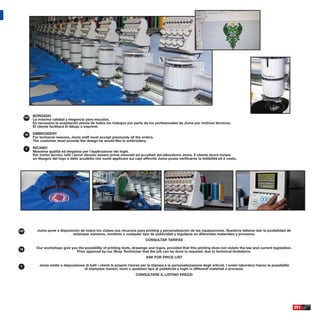 ESP
            BORDADO
            La máxima calidad y elegancia para escudos.
            Es necesaria la aceptación previa de todos los trabajos por parte de los profesionales de Joma por motivos técnicos.
            El cliente facilitará el dibujo a imprimir.

      GB    EMBROIDERY
            For technical reasons, Joma staff must accept previously all the orders.
            The customer must provide the design he would like to embroidery.

      IT    RICAMO
            Massima qualità ed eleganza per l’applicazione dei loghi.
            Per motivi tecnici, tutti i lavori devono essere prima visionati ed accettati dal laboratorio Joma. Il cliente dovrà inviare
            un disegno del logo o dello scudetto che vuole applicare sui capi afﬁnchè Joma possa veriﬁcarne la fattibilità ed il costo.




ESP           Joma pone a disposición de todos los clubes sus recursos para printing y personalización de las equipaciones. Nuestros talleres dan la posibilidad de
                                 estampar números, nombres o cualquier tipo de publicidad y logotipos en diferentes materiales y procesos.
                                                                                  CONSULTAR TARIFAS

GB            Our workshops give you the possibility of printing texts, drawings and logos, provided that this printing does not violate the law and current legislation.
                                    Prior approval by our Shop Technician that the job can be done is required, due to technical limitations.
                                                                                   ASK FOR PRICE LIST

IT              Joma mette a disposizione di tutti i clienti le proprie risorse per la stampa e la personalizzazione degli articoli. I nostri laboratori hanno la possibilità
                                         di stampare numeri, nomi o qualsiasi tipo di pubblicità e loghi in differenti materiali e processi.
                                                                            CONSULTARE IL LISTINO PREZZI




                                                                                                                                                                                251
 