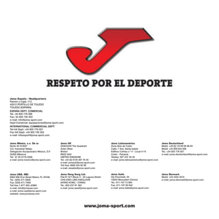 Joma España - Headquarters
Ramón y Cajal, 112.
45512 PORTILLO DE TOLEDO
TOLEDO (ESPAÑA)
ESPAÑA DEPT. COMERCIAL
Tel.: 34-925 776 006
Fax: 34-925 730 353
e-mail: info@joma-sport.com
Dept.Comercial: equipaciones@joma-sport.com
INTERNATIONAL COMMERCIAL DEPT.
Tel Intl Dept: +34 925 776 007
Fax Intl Dept: +34 925 730 353
e-mail: infoexport@joma-sport.com


Joma México, s.a. De cv                 Joma UK                                  Joma Latinoamérica                          Joma Deutschland
Norte 45 #10527                         2430/2440 The Quadrant                   Zona libre de Colón                         Mobil: +49 (0) 15159 95 96 83
Col. Industrial Vallejo                 Aztec West                               Calle, 7 Ave. Santa Isabel                  Mobil: +34 659 844 006
Delegación Azcapotzalco México, D.F.    Bristol                                  Edificio Cofrisa n.º 4 - Local 4-14         Tel.: +34 925 776 007
02300 (México)                          BS32 4AQ                                 Colón - Panamá                              e-mail: joma-deutschland@joma-sport.com
Tel: 01 55 5719-3358                    UNITED KINGDOM                           Telefax: 507-431 55 40
e-mail: joma-mexico@joma-sport.com      Tel: +44 (0) 0145 487 76 40              e-mail: joma-latinoamerica@joma-sport.com
                                        e-mail: jomauk@joma-sport.com
                                        Toll free: 0808 234 92 99
                                        e-mail: uksales@joma-sport.com

Joma USA, INC.                          Joma Hong Kong Ltd.                      Joma Italia                                 Joma Denmark
8562 NW 61st Street Miami, FL 33166     Flat B 19 F Block 3 - 35 Laguna Street   Via Ponchielli, 50                          Mobil: +45 4254 4574
Tel.: (305) 471-5959                    CHA KWO LING KWOLOON                     10024 Moncalieri (Torino)                   e-mail: joma-denmark@joma-sport.com
Fax: (305) 471-7959                     (HONG KONG - CHINA)                      Tel.: 011-197 12 884
Toll free 1-877 393-JOMA                Tel.: 852-237 91 363                     Fax: 011-197 90 632
e-mail: info@jomausa.com                e-mail: joma-asia@joma-sport.com         e-mail: joma-italia@joma-sport.com
e-mail: joma-usa@joma-sport.com
website: www.jomausa.com




                                                              www.joma-sport.com
 