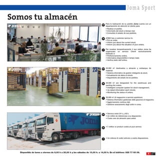 Joma Spor t
Somos tu almacén
                                                                                 ESP
                                                                                       Para la realización de su pedido Joma cuenta con un
                                                                                       departamento de atención al cliente para:
                                                                                       • Realizar el pedido.
                                                                                       • Informarle del stock a tiempo real.
                                                                                       • Consultar el estado de sus pedidos.


                                                                                 GB    JOMA has a customer service to:
                                                                                       • Put an order.
                                                                                       • Inform you about the current stock.
                                                                                       • Inform you about the situation of your orders.

                                                                                  IT   Per evadere tempestivamente il suo ordine Joma ha
                                                                                       organizzato un servizio Clienti esclusivamente
                                                                                       dedicato a:
                                                                                       • Perfezionamento ordine.
                                                                                       • Informativa disponibilità in tempo reale.
                                                                                       • Verifica stato dell’ordine.



                                                                                 ESP   30.000 m2 destinados a almacén y embarque de
                                                                                       material.
                                                                                       • Sistema informático de gestión inteligente de stock.
                                                                                       • Actualización de datos al minuto.
                                                                                       • Seguimiento del estado de los pedidos.


                                                                                 GB    30.000 m2 are designated for the warehouse and
                                                                                       packing the orders.
                                                                                       • Intelligent computer system for stock management.
                                                                                       • Up dated information each minute.
                                                                                       • Monitoring the status of orders.


                                                                                  IT
                                                                                       30.000 m2 di magazzino e servizio spedizioni.
                                                                                       • Sistema informatico gestionale delle giacenze di magazzino.
                                                                                       • Aggiornamento continuo dati.
                                                                                       • Gestione avanzamento degli ordini in corso.




                                                                                 ESP
                                                                                       • Servicio entre 24 h. y 48 h.
                                                                                       • Un millón de referencias a su disposición.
                                                                                       • Coste cero de almacén para usted.




                                                                                 GB
                                                                                       • 1 million or product codes at your service.




                                                                                  IT   • Un milione di codici articolo a vostra disposizione.




  Disponible de lunes a viernes de 9,00 h a 20,00 h y los sábados de 10,00 h. a 14,00 h. En el teléfono: 925 77 60 06.
                                                                                                                                            5
 