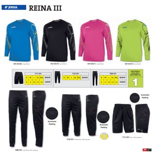 REINA III




1201.99.005 Long Sleeve                          1201.99.010 Long Sleeve                                 1201.99.011 Long Sleeve                           1201.99.013 Long Sleeve



                                                                                                                                                                    DISPONIBLE
                                  711/101                                            712/101                                               709/101                  AVAILABLE
                                                                                                                                                                   DISPONIBILITA




                                                                                                                                                                     1
                 S    M       L     XL XXL SENIOR                  S       M     L     XL XXL SENIOR                        S      M   L     XL XXL SENIOR

                  6       8   10 12 14      JUNIOR                                                                          6      8   10 12 14      JUNIOR




                                                                                                                                                                                   Acolchado
                                                                                                                                                                                       Padding




                                               Acolchado
                                                Padding                                                                   Acolchado
                                                                                                                           Padding




                                                                                                                                                        711/101 Short 100% polyester
                                                                           712/101 Pirate Pants 100% polyester




  709/101 Long Pants 100% polyester                                                                                                                                                      79
 