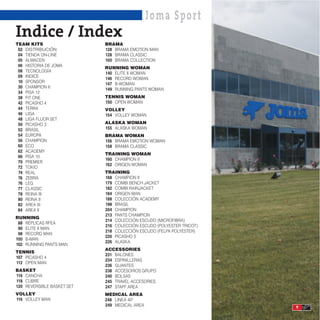 Joma Spor t
Indice / Index
TEAM KITS                   BRAMA
 02 DISTRIBUCIÓN            128 BRAMA EMOTION MAN
 04 TIENDA ON-LINE          128 BRAMA CLASSIC
 05 ALMACEN                 100 BRAMA COLLECTION
 06 HISTORIA DE JOMA
                            RUNNING WOMAN
 08 TECNOLOGÍA
                            140 ELITE II WOMAN
 09 INDICE
                            146 RECORD WOMAN
 10 SPONSOR
                            147 B-WOMAN
 30 CHAMPION II
                            149 RUNNING PANTS WOMAN
 34 PISA 12
 38 FIT ONE                 TENNIS WOMAN
 42 PICASHO 4               150 OPEN WOMAN
 44 TERRA                   VOLLEY
 46 LIGA                    154 VOLLEY WOMAN
 48 LIGA FLUOR SET
 50 PICASHO 3               ALASKA WOMAN
 52 BRASIL                  155 ALASKA WOMAN
 54 EUROPA                  BRAMA WOMAN
 56 CHAMPION                156 BRAMA EMOTION WOMAN
 60 ECO                     158 BRAMA CLASSIC
 62 ACADEMY
                            TRAINING WOMAN
 66 PISA 10
                            160 CHAMPION II
 70 PREMIER
                            162 ORIGEN WOMAN
 72 TOKIO
 74 REAL                    TRAINING
 76 ZEBRA                   168 CHAMPION II
 76 LEG                     179 COMBI BENCH JACKET
 77 CLASSIC                 182 COMBI RAINJACKET
 78 REINA III               184 ORIGEN MAN
 80 REINA II                188 COLECCIÓN ACADEMY
 82 AREA III                198 BRASIL
 84 AREA II                 204 CHAMPION
                            213 PANTS CHAMPION
RUNNING
                            214 COLECCIÓN ESCUDO (MICROFIBRA)
 88 RÉPLICAS RFEA
                            216 COLECCIÓN ESCUDO (POLYESTER TRICOT)
 90 ELITE II MAN
                            218 COLECCIÓN ESCUDO (FELPA POLYESTER)
 98 RECORD MAN
                            220 PICASHO 3
100 B-MAN
                            226 ALASKA
102 RUNNING PANTS MAN
                            ACCESSORIES
TENNIS
                            231 BALONES
107 PICASHO 4
                            234 ESPINILLERAS
112 OPEN MAN
                            236 GUANTES
BASKET                      238 ACCESORIOS GRUPO
116 CANCHA                  240 BOLSAS
118 CUBRE                   245 TRAVEL ACCESORIES
120 REVERSIBLE BASKET SET   247 STAFF AREA
VOLLEY                      MEDICAL AREA
116 VOLLEY MAN              248 LINEA 40º
                            249 MEDICAL AREA                          9
 