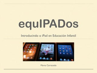 equIPADos
Introducindo o iPad en Educación Infantil
Marta Carracedo
 