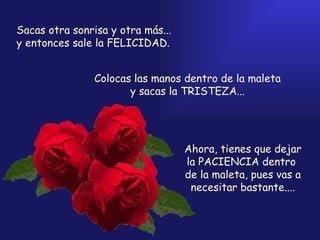 Sacas otra sonrisa y otra más... y entonces sale la FELICIDAD. Colocas las manos dentro de la maleta y sacas la TRISTEZA... Ahora, tienes que dejar la PACIENCIA dentro  de la maleta, pues vas a necesitar bastante.... 