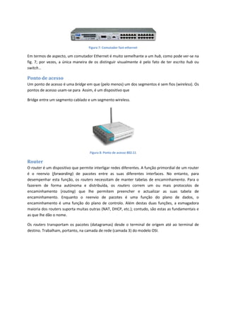 Figura 7: Comutador fast-ethernet
Em termos de aspecto, um comutador Ethernet é muito semelhante a um hub, como pode ver-se na
fig. 7; por vezes, a única maneira de os distinguir visualmente é pelo fato de ter escrito hub ou
switch…
Ponto de acesso
Um ponto de acesso é uma bridge em que (pelo menos) um dos segmentos é sem fios (wireless). Os
pontos de acesso usam-se para Assim, é um dispositivo que
Bridge entre um segmento cablado e um segmento wireless.
Figura 8: Ponto de acesso 802.11
Router
O router é um dispositivo que permite interligar redes diferentes. A função primordial de um router
é o reenvio (forwarding) de pacotes entre as suas diferentes interfaces. No entanto, para
desempenhar esta função, os routers necessitam de manter tabelas de encaminhamento. Para o
fazerem de forma autónoma e distribuída, os routers correm um ou mais protocolos de
encaminhamento (routing) que lhe permitem preencher e actualizar as suas tabela de
encaminhamento. Enquanto o reenvio de pacotes é uma função do plano de dados, o
encaminhamento é uma função do plano de controlo. Além destas duas funções, a esmagadora
maioria dos routers suporta muitas outras (NAT, DHCP, etc.); contudo, são estas as fundamentais e
as que lhe dão o nome.
Os routers transportam os pacotes (datagramas) desde o terminal de origem até ao terminal de
destino. Trabalham, portanto, na camada de rede (camada 3) do modelo OSI.
 