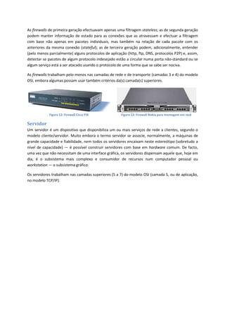 As firewalls de primeira geração efectuavam apenas uma filtragem stateless; as de segunda geração
podem manter informação de estado para as conexões que as atravessam e efectuar a filtragem
com base não apenas em pacotes individuais, mas também na relação de cada pacote com os
anteriores da mesma conexão (stateful); as de terceira geração podem, adicionalmente, entender
(pelo menos parcialmente) alguns protocolos de aplicação (http, ftp, DNS, protocolos P2P) e, assim,
detectar se pacotes de algum protocolo indesejado estão a circular numa porta não-standard ou se
algum serviço está a ser atacado usando o protocolo de uma forma que se sabe ser nociva.
As firewalls trabalham pelo menos nas camadas de rede e de transporte (camadas 3 e 4) do modelo
OSI, embora algumas possam usar também critérios da(s) camada(s) superiores.
Figura 12: Firewall Cisco PIX Figura 13: Firewall Nokia para montagem em rack
Servidor
Um servidor é um dispositivo que disponibiliza um ou mais serviços de rede a clientes, segundo o
modelo cliente/servidor. Muito embora o termo servidor se associe, normalmente, a máquinas de
grande capacidade e fiabilidade, nem todos os servidores encaixam neste estereótipo (sobretudo a
nível de capacidade) — é possível construir servidores com base em hardware comum. De facto,
uma vez que não necessitam de uma interface gráfica, os servidores dispensam aquele que, hoje em
dia, é o subsistema mais complexo e consumidor de recursos num computador pessoal ou
workstation — o subsistema gráfico.
Os servidores trabalham nas camadas superiores (5 a 7) do modelo OSI (camada 5, ou de aplicação,
no modelo TCP/IP).
 