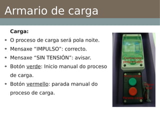Armario de carga
    Carga:
➔   O proceso de carga será pola noite.
➔   Mensaxe “IMPULSO”: correcto.
➔   Mensaxe “SIN TENSIÓN”: avisar.
➔   Botón verde: Inicio manual do proceso
    de carga.
➔   Botón vermello: parada manual do
    proceso de carga.
 