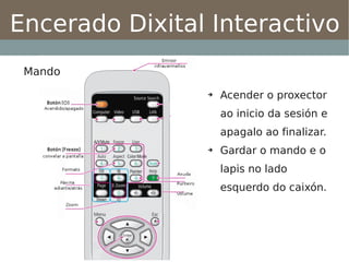 Encerado Dixital Interactivo
 Mando
                ➔   Acender o proxector
                    ao inicio da sesión e
                    apagalo ao finalizar.
                ➔   Gardar o mando e o
                    lapis no lado
                    esquerdo do caixón.
 
