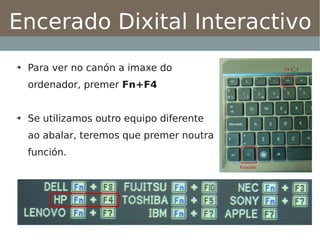 Encerado Dixital Interactivo
➔   Para ver no canón a imaxe do
    ordenador, premer Fn+F4


➔   Se utilizamos outro equipo diferente
    ao abalar, teremos que premer noutra
    función.
 
