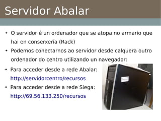 Servidor Abalar
➔   O servidor é un ordenador que se atopa no armario que
    hai en conserxería (Rack)
➔   Podemos conectarnos ao servidor desde calquera outro
    ordenador do centro utilizando un navegador:
➔   Para acceder desde a rede Abalar:
    http://servidorcentro/recursos
➔   Para acceder desde a rede Siega:
    http://69.56.133.250/recursos
 