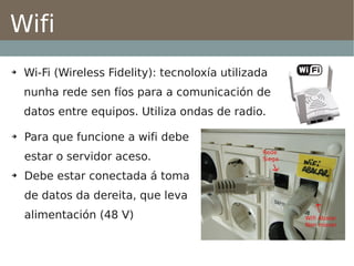 Wifi
➔   Wi-Fi (Wireless Fidelity): tecnoloxía utilizada
    nunha rede sen fíos para a comunicación de
    datos entre equipos. Utiliza ondas de radio.

➔   Para que funcione a wifi debe
    estar o servidor aceso.
➔   Debe estar conectada á toma
    de datos da dereita, que leva
    alimentación (48 V)
 