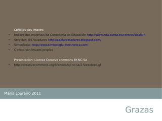 Créditos das imaxes:
  ➔   Imaxes dos materiais da Consellería de Educación http://www.edu.xunta.es/centros/abalar/
  ➔   Servidor: IES Valadares http://abalarvaladares.blogspot.com/
  ➔   Simboloxía: http://www.simbologia-electronica.com
  ➔   O resto son imaxes propias


      Presentación: Licenza Creative commons BY-NC-SA
  ➔   http://creativecommons.org/licenses/by-nc-sa/2.5/es/deed.gl




María Loureiro 2011



                                                                                Grazas
 