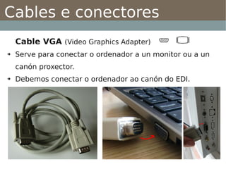 Cables e conectores
    Cable VGA (Video Graphics Adapter)
➔   Serve para conectar o ordenador a un monitor ou a un
    canón proxector.
➔   Debemos conectar o ordenador ao canón do EDI.
 