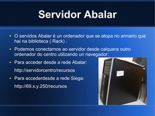 Servidor Abalar
●   O servidos Abalar é un ordenador que se atopa no armario que
    hai na biblioteca ( Rack) .
●   Podemos conectarnos ao servidor desde calquera outro
    ordenador do centro utilizando un navegador:
●   Para acceder desde a rede Abalar:
    http://servidorcentro/recursos
●   Para accederdesde a rede Siega:
    http://69.x.y.250/recursos
 