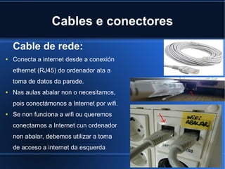 Cables e conectores
    Cable de rede:
●   Conecta a internet desde a conexión
    ethernet (RJ45) do ordenador ata a
    toma de datos da parede.
●   Nas aulas abalar non o necesitamos,
    pois conectámonos a Internet por wifi.
●   Se non funciona a wifi ou queremos
    conectarnos a Internet cun ordenador
    non abalar, debemos utilizar a toma
    de acceso a internet da esquerda
 