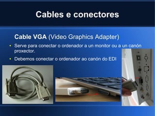 Cables e conectores

    Cable VGA (Video Graphics Adapter)
●   Serve para conectar o ordenador a un monitor ou a un canón
    proxector.
●   Debemos conectar o ordenador ao canón do EDI
 