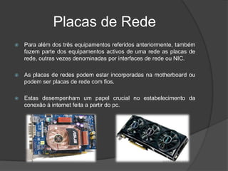 Placas de Rede
   Para além dos três equipamentos referidos anteriormente, também
    fazem parte dos equipamentos activos de uma rede as placas de
    rede, outras vezes denominadas por interfaces de rede ou NIC.

   As placas de redes podem estar incorporadas na motherboard ou
    podem ser placas de rede com fios.

   Estas desempenham um papel crucial no estabelecimento da
    conexão á internet feita a partir do pc.
 