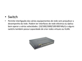 • Switch
• Permite interligação dos vários equipamentos de rede sem prejudicar a
  desempenho da rede. Podem ter interfaces de rede eléctrica ou óptica
  bem operar a várias velocidades (10/100/1000/100 000 Mb/s) e alguns
  switchs também possui capacidade de criar redes virtuais ou VLAN.
 
