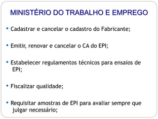 MINISTÉRIO DO TRABALHO E EMPREGO
 Cadastrar e cancelar o cadastro do Fabricante;
 Emitir, renovar e cancelar o CA do EPI;
 Estabelecer regulamentos técnicos para ensaios de
EPI;
 Fiscalizar qualidade;
 Requisitar amostras de EPI para avaliar sempre que
julgar necessário;
 