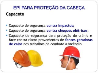 EPI PARA PROTEÇÃO DA CABEÇA
Capacete
 Capacete de segurança contra impactos;
 Capacete de segurança contra choques elétricos;
 Capacete de segurança para proteção do crânio e
face contra riscos provenientes de fontes geradoras
de calor nos trabalhos de combate a incêndio.
 