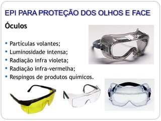 Óculos
 Partículas volantes;
 Luminosidade intensa;
 Radiação infra violeta;
 Radiação infra-vermelha;
 Respingos de produtos químicos.
EPI PARA PROTEÇÃO DOS OLHOS E FACE
 