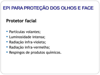 Protetor facial
 Partículas volantes;
 Luminosidade intensa;
 Radiação infra-violeta;
 Radiação infra-vermelha;
 Respingos de produtos químicos.
EPI PARA PROTEÇÃO DOS OLHOS E FACE
 