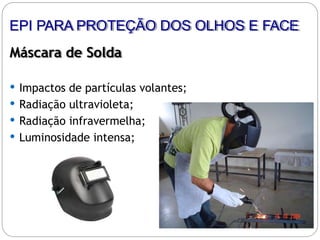 Máscara de Solda
 Impactos de partículas volantes;
 Radiação ultravioleta;
 Radiação infravermelha;
 Luminosidade intensa;
EPI PARA PROTEÇÃO DOS OLHOS E FACE
 