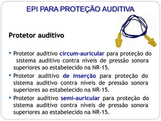 Protetor auditivo
 Protetor auditivo circum-auricular para proteção do
sistema auditivo contra níveis de pressão sonora
superiores ao estabelecido na NR-15.
 Protetor auditivo de inserção para proteção do
sistema auditivo contra níveis de pressão sonora
superiores ao estabelecido na NR-15.
 Protetor auditivo semi-auricular para proteção do
sistema auditivo contra níveis de pressão sonora
superiores ao estabelecido na NR-15.
EPI PARA PROTEÇÃO AUDITIVA
 