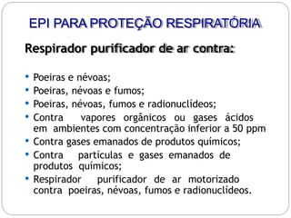 Respirador purificador de ar contra:
 Poeiras e névoas;
 Poeiras, névoas e fumos;
 Poeiras, névoas, fumos e radionuclídeos;
 Contra vapores orgânicos ou gases ácidos
em ambientes com concentração inferior a 50 ppm
 Contra gases emanados de produtos químicos;
 Contra partículas e gases emanados de
produtos químicos;
 Respirador purificador de ar motorizado
contra poeiras, névoas, fumos e radionuclídeos.
EPI PARA PROTEÇÃO RESPIRATÓRIA
 