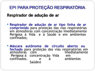 Respirador de adução de ar
 Respirador de adução de ar tipo linha de ar
comprimido para proteção das vias respiratórias
em atmosferas com concentração Imediatamente
Perigosa à Vida e à Saúde e em ambientes
confinados;
 Máscara autônoma de circuito aberto ou
fechado para proteção das vias respiratórias em
com
concentração Vida
e à
Saúdee
Imediatamente
em
ambientes
atmosferas
Perigosa à
confinados.
EPI PARA PROTEÇÃO RESPIRATÓRIA
 
