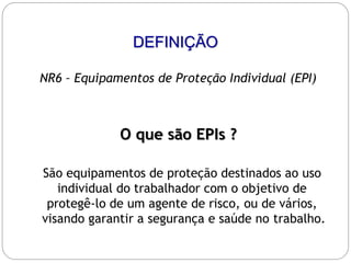 DEFINIÇÃO
NR6 – Equipamentos de Proteção Individual (EPI)
O que são EPIs ?
São equipamentos de proteção destinados ao uso
individual do trabalhador com o objetivo de
protegê-lo de um agente de risco, ou de vários,
visando garantir a segurança e saúde no trabalho.
 