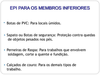 • Botas de PVC: Para locais úmidos.
• Sapato ou Botas de segurança: Proteção contra quedas
de objetos pesados nos pés.
• Perneiras de Raspa: Para trabalhos que envolvem
soldagem, corte a quente e fundição.
• Calçados de couro: Para os demais tipos de
trabalho.
EPI PARA OS MEMBROS INFERIORES
 