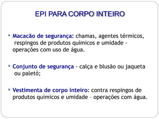 EPI PARA CORPO INTEIRO
 Macacão de segurança: chamas, agentes térmicos,
respingos de produtos químicos e umidade -
operações com uso de água.
 Conjunto de segurança - calça e blusão ou jaqueta
ou paletó;
 Vestimenta de corpo inteiro: contra respingos de
produtos químicos e umidade – operações com água.
 