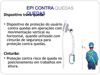 Dispositivo trava-queda:
 Dispositivo de proteção do usuário
contra quedas em operações com
movimentação vertical ou
horizontal, quando utilizado com
cinturão de segurança para
proteção contra quedas.
Cinturão:
 Proteção contra risco de queda no
posicionamento em trabalhos em
altura.
EPI CONTRA
QUEDAS
 