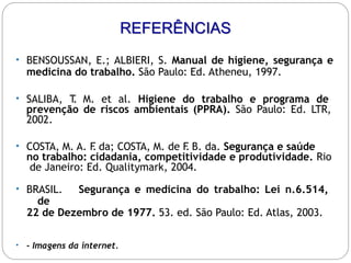• BENSOUSSAN, E.; ALBIERI, S. Manual de higiene, segurança e
medicina do trabalho. São Paulo: Ed. Atheneu, 1997.
• SALIBA, T
. M. et al. Higiene do trabalho e programa de
prevenção de riscos ambientais (PPRA). São Paulo: Ed. LTR,
2002.
• COSTA, M. A. F
. da; COSTA, M. de F
. B. da. Segurança e saúde
no trabalho: cidadania, competitividade e produtividade. Rio
de Janeiro: Ed. Qualitymark, 2004.
• BRASIL. Segurança e medicina do trabalho: Lei n.6.514,
de
22 de Dezembro de 1977. 53. ed. São Paulo: Ed. Atlas, 2003.
• - Imagens da internet.
REFERÊNCIAS
 