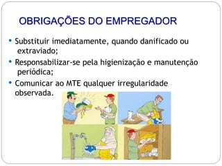 OBRIGAÇÕES DO EMPREGADOR
 Substituir imediatamente, quando danificado ou
extraviado;
 Responsabilizar-se pela higienização e manutenção
periódica;
 Comunicar ao MTE qualquer irregularidade
observada.
 