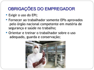 OBRIGAÇÕES DO EMPREGADOR
 Exigir o uso do EPI;
 Fornecer ao trabalhador somente EPIs aprovados
pelo órgão nacional competente em matéria de
segurança e saúde no trabalho;
 Orientar e treinar o trabalhador sobre o uso
adequado, guarda e conservação;
 