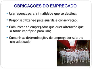 OBRIGAÇÕES DO EMPREGADO
 Usar apenas para a finalidade que se destina;
 Responsabilizar-se pela guarda e conservação;
 Comunicar ao empregador qualquer alteração que
o torne impróprio para uso;
 Cumprir as determinações do empregador sobre o
uso adequado.
 