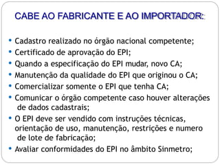 CABE AO FABRICANTE E AO IMPORTADOR:
 Cadastro realizado no órgão nacional competente;
 Certificado de aprovação do EPI;
 Quando a especificação do EPI mudar, novo CA;
 Manutenção da qualidade do EPI que originou o CA;
 Comercializar somente o EPI que tenha CA;
 Comunicar o órgão competente caso houver alterações
de dados cadastrais;
 O EPI deve ser vendido com instruções técnicas,
orientação de uso, manutenção, restrições e numero
de lote de fabricação;
 Avaliar conformidades do EPI no âmbito Sinmetro;
 