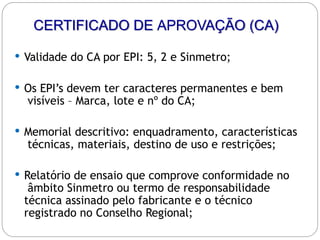 CERTIFICADO DE APROVAÇÃO (CA)
 Validade do CA por EPI: 5, 2 e Sinmetro;
 Os EPI’s devem ter caracteres permanentes e bem
visíveis – Marca, lote e nº do CA;
 Memorial descritivo: enquadramento, características
técnicas, materiais, destino de uso e restrições;
 Relatório de ensaio que comprove conformidade no
âmbito Sinmetro ou termo de responsabilidade
técnica assinado pelo fabricante e o técnico
registrado no Conselho Regional;
 
