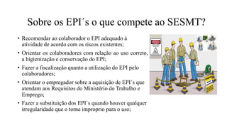 • Recomendar ao colaborador o EPI adequado à
atividade de acordo com os riscos existentes;
• Orientar os colaboradores com relação ao uso correto,
a higienização e conservação do EPI;
• Fazer a fiscalização quanto a utilização do EPI pelo
colaboradores;
• Orientar o empregador sobre a aquisição de EPI´s que
atendam aos Requisitos do Ministério do Trabalho e
Emprego;
• Fazer a substituição dos EPI´s quando houver qualquer
irregularidade que o torne improprio para o uso;
Sobre os EPI´s o que compete ao SESMT?
 