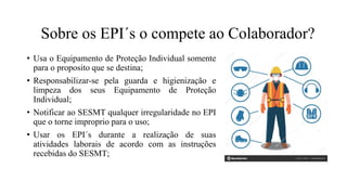 Sobre os EPI´s o compete ao Colaborador?
• Usa o Equipamento de Proteção Individual somente
para o proposito que se destina;
• Responsabilizar-se pela guarda e higienização e
limpeza dos seus Equipamento de Proteção
Individual;
• Notificar ao SESMT qualquer irregularidade no EPI
que o torne improprio para o uso;
• Usar os EPI´s durante a realização de suas
atividades laborais de acordo com as instruções
recebidas do SESMT;
 