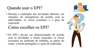 Quando usar o EPI?
• Durante a realização das atividades laborais, em
situações de emergências de acordo com as
aditividades, os riscos existentes e o grau de
exposição.
• Os EPI´s devem ser dimensionados de acordo
com as atividades a serem exercidas, os riscos
existentes no ambiente de trabalho, as partes do
corpo a serem protegidas e o grau de exposição.
Como escolher os EPI?
 