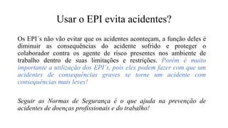 Usar o EPI evita acidentes?
Os EPI´s não vão evitar que os acidentes aconteçam, a função deles é
diminuir as consequências do acidente sofrido e proteger o
colaborador contra os agente de risco presentes nos ambiente de
trabalho dentro de suas limitações e restrições. Porém é muito
importante a utilização dos EPI´s, pois eles podem fazer com que um
acidentes de consequências graves se torne um acidente com
consequências mais leves!
Seguir as Normas de Segurança é o que ajuda na prevenção de
acidentes de doenças profissionais e do trabalho!
 
