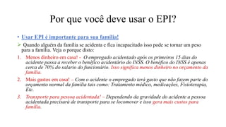 • Usar EPI é importante para sua família!
 Quando alguém da família se acidenta e fica incapacitado isso pode se tornar um peso
para a família. Veja o porque disto:
1. Menos dinheiro em casa! - O empregado acidentado após os primeiros 15 dias do
acidente passa a receber o benéfico acidentário do INSS. O benéfico do INSS é apenas
cerca de 70% do salario do funcionário. Isso significa menos dinheiro no orçamento da
família.
2. Mais gastos em casa! – Com o acidente o empregado terá gasto que não fazem parte do
orçamento normal da família tais como: Tratamento médico, medicações, Fisioterapia,
Etc.
3. Transporte para pessoa acidentada! – Dependendo da gravidade do acidente a pessoa
acidentada precisará de transporte para se locomover e isso gera mais custos para
família.
Por que você deve usar o EPI?
 