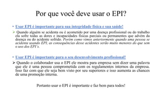 Por que você deve usar o EPI?
• Usar EPI é importante para sua integridade física e sua saúde!
 Quando alguém se acidenta ou é acometido por uma doença profissional ou do trabalho
ela sofre todas as dores e incapacidades físicas parciais ou permanentes que advém da
doença ou do acidente sofrido. Porém como vimos anteriormente quando uma pessoa se
acidenta usando EPI, as consequências desse acidentes serão muito menores do que sem
o uso dos EPI´s.
• Usar EPI é importante para o seu desenvolvimento profissional!
 Quando o colaborador usa o EPI ele mostra para empresa sem dizer uma palavra
que ele é uma pessoa comprometida com os regulamentos internos da empresa.
Isso faz com que ele seja bem visto por seu superiores e isso aumenta as chances
de uma promoção interna.
Portanto usar o EPI é importante e faz bem para todos!
 