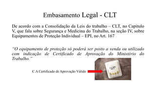 C.A Certificado de Aprovação Válido
De acordo com a Consolidação da Leis do trabalho – CLT, no Capitulo
V, que fala sobre Segurança e Medicina do Trabalho, na seção IV, sobre
Equipamentos de Proteção Individual – EPI, no Art. 167
“O equipamento de proteção só poderá ser posto a venda ou utilizado
com indicação de Certificado de Aprovação do Ministério do
Trabalho.”
Embasamento Legal - CLT
 