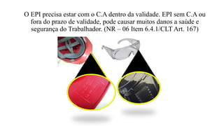 O EPI precisa estar com o C.A dentro da validade. EPI sem C.A ou
fora do prazo de validade, pode causar muitos danos a saúde e
segurança do Trabalhador. (NR – 06 Item 6.4.1/CLT Art. 167)
 