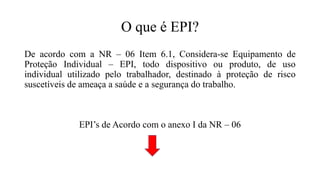 O que é EPI?
De acordo com a NR – 06 Item 6.1, Considera-se Equipamento de
Proteção Individual – EPI, todo dispositivo ou produto, de uso
individual utilizado pelo trabalhador, destinado à proteção de risco
suscetíveis de ameaça a saúde e a segurança do trabalho.
EPI’s de Acordo com o anexo I da NR – 06
 
